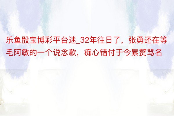 乐鱼骰宝博彩平台迷_32年往日了,张勇还在等毛阿敏的一个说念歉,痴心错付于今累赘骂名