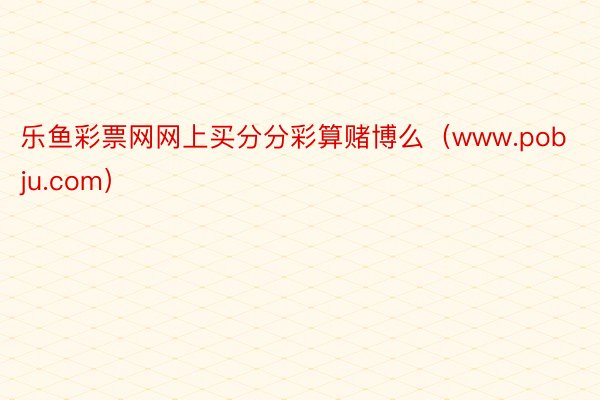 乐鱼彩票网网上买分分彩算赌博么(www.pobju.com)