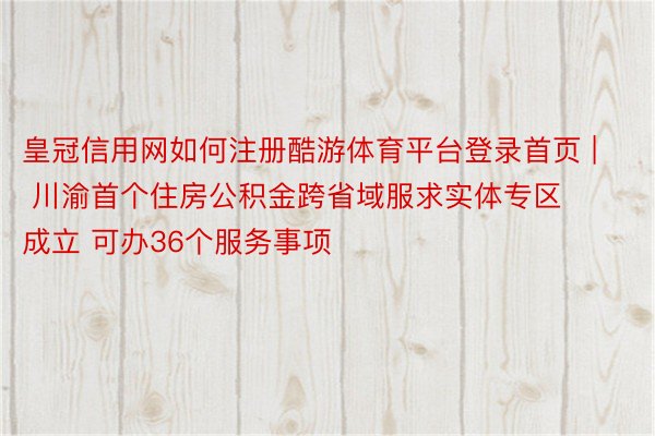 皇冠信用网如何注册酷游体育平台登录首页 | 川渝首个住房公积金跨省域服求实体专区成立 可办36个服务事项