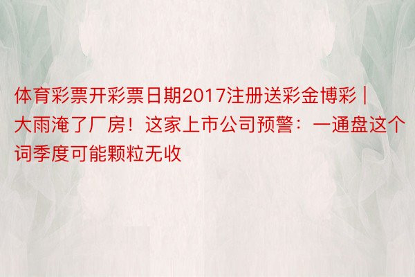 体育彩票开彩票日期2017注册送彩金博彩 | 大雨淹了厂房！这家上市公司预警：一通盘这个词季度可能颗粒无收