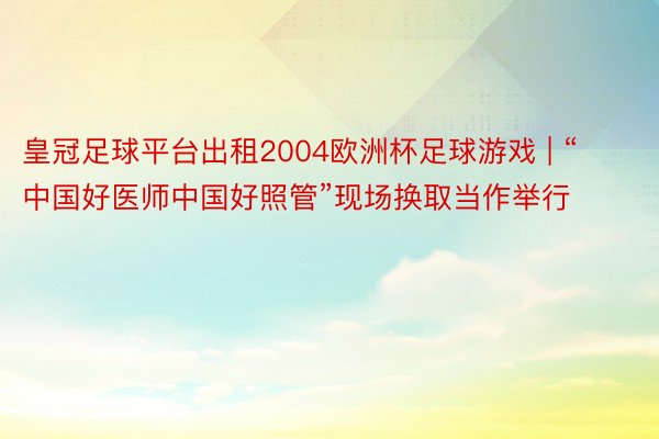 皇冠足球平台出租2004欧洲杯足球游戏 | “中国好医师中国好照管”现场换取当作举行