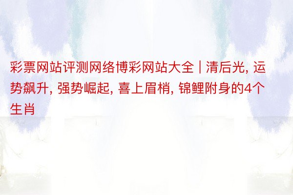 彩票网站评测网络博彩网站大全 | 清后光, 运势飙升, 强势崛起, 喜上眉梢, 锦鲤附身的4个生肖
