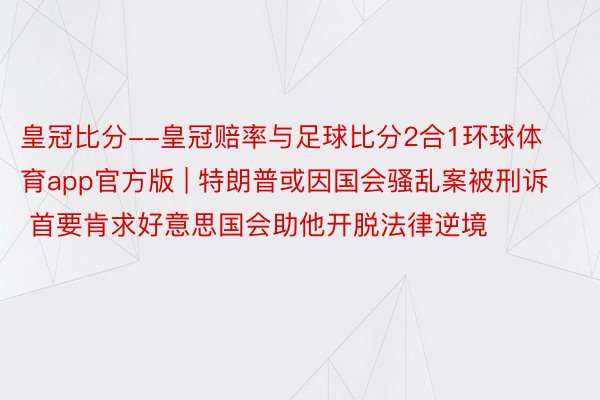皇冠比分--皇冠赔率与足球比分2合1环球体育app官方版 | 特朗普或因国会骚乱案被刑诉 首要肯求好意思国会助他开脱法律逆境