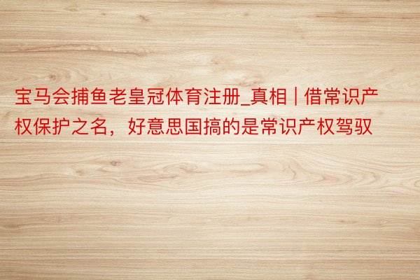 宝马会捕鱼老皇冠体育注册_真相 | 借常识产权保护之名，好意思国搞的是常识产权驾驭