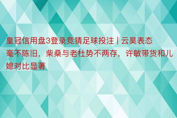 皇冠信用盘3登录竞猜足球投注 | 云昊表态毫不陈旧，柴桑与老杜势不两存，许敏带货和儿媳对比显著