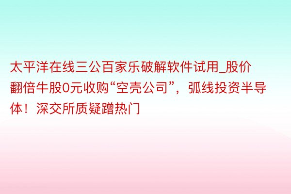 太平洋在线三公百家乐破解软件试用_股价翻倍牛股0元收购“空壳公司”,弧线投资半导体!深交所质疑蹭热门