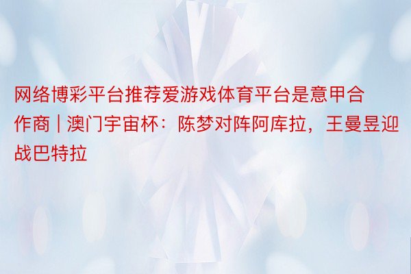 网络博彩平台推荐爱游戏体育平台是意甲合作商 | 澳门宇宙杯:陈梦对阵阿库拉,王曼昱迎战巴特拉