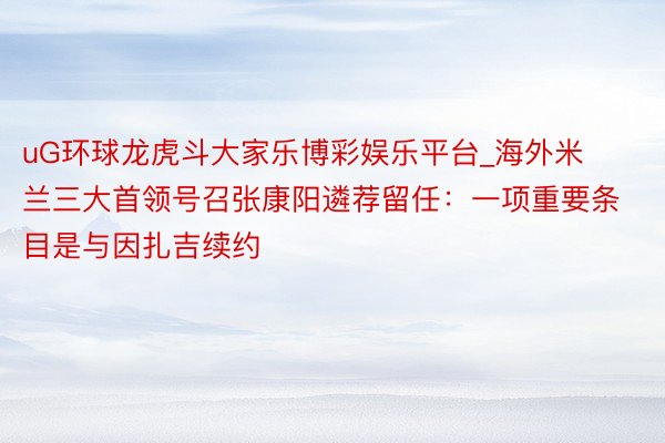 uG环球龙虎斗大家乐博彩娱乐平台_海外米兰三大首领号召张康阳遴荐留任:一项重要条目是与因扎吉续约