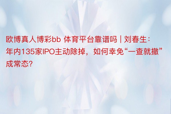 欧博真人博彩bb 体育平台靠谱吗 | 刘春生:年内135家IPO主动除掉,如何幸免“一查就撤”成常态?