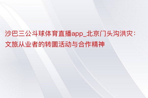 沙巴三公斗球体育直播app_北京门头沟洪灾:文旅从业者的转圜活动与合作精神