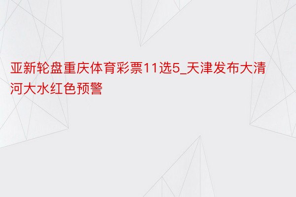 亚新轮盘重庆体育彩票11选5_天津发布大清河大水红色预警