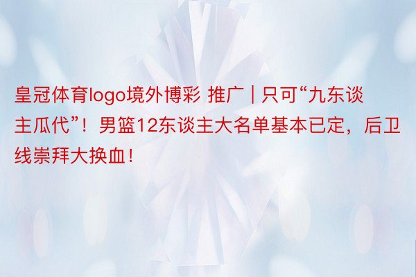 皇冠体育logo境外博彩 推广 | 只可“九东谈主瓜代”!男篮12东谈主大名单基本已定,后卫线崇拜大换血!