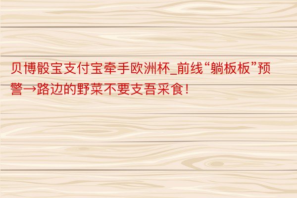 贝博骰宝支付宝牵手欧洲杯_前线“躺板板”预警→路边的野菜不要支吾采食!