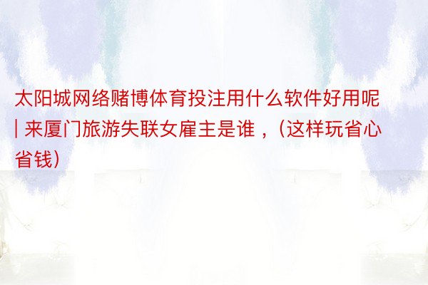 太阳城网络赌博体育投注用什么软件好用呢 | 来厦门旅游失联女雇主是谁 ,（这样玩省心省钱）