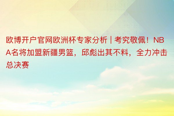 欧博开户官网欧洲杯专家分析 | 考究敬佩!NBA名将加盟新疆男篮,邱彪出其不料,全力冲击总决赛