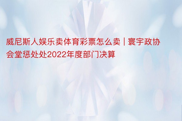 威尼斯人娱乐卖体育彩票怎么卖 | 寰宇政协会堂惩处处2022年度部门决算