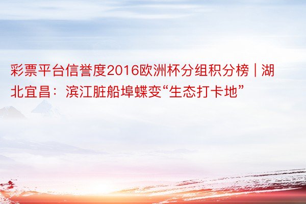 彩票平台信誉度2016欧洲杯分组积分榜 | 湖北宜昌:滨江脏船埠蝶变“生态打卡地”