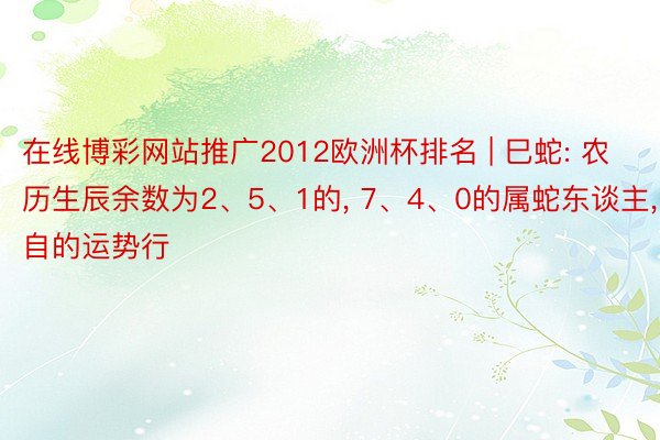 在线博彩网站推广2012欧洲杯排名 | 巳蛇: 农历生辰余数为2、5、1的, 7、4、0的属蛇东谈主, 各自的运势行