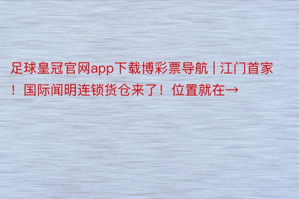 足球皇冠官网app下载博彩票导航 | 江门首家！国际闻明连锁货仓来了！位置就在→