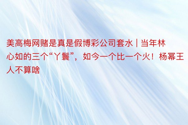 美高梅网赌是真是假博彩公司套水 | 当年林心如的三个“丫鬟”，如今一个比一个火！杨幂王人不算啥