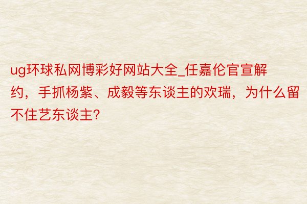 ug环球私网博彩好网站大全_任嘉伦官宣解约,手抓杨紫、成毅等东谈主的欢瑞,为什么留不住艺东谈主?