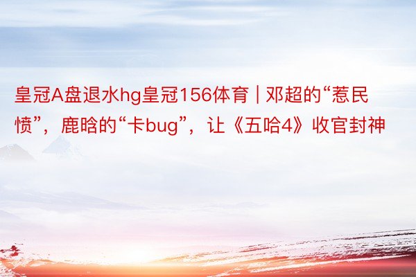 皇冠A盘退水hg皇冠156体育 | 邓超的“惹民愤”,鹿晗的“卡bug”,让《五哈4》收官封神