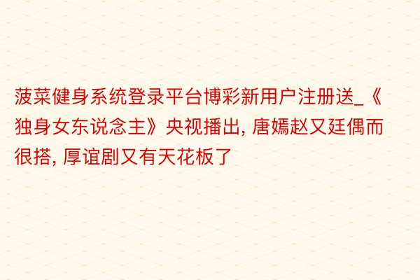 菠菜健身系统登录平台博彩新用户注册送_《独身女东说念主》央视播出, 唐嫣赵又廷偶而很搭, 厚谊剧又有天花板了