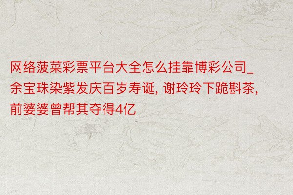 网络菠菜彩票平台大全怎么挂靠博彩公司_余宝珠染紫发庆百岁寿诞, 谢玲玲下跪斟茶, 前婆婆曾帮其夺得4亿