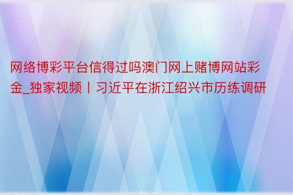 网络博彩平台信得过吗澳门网上赌博网站彩金_独家视频丨习近平在浙江绍兴市历练调研