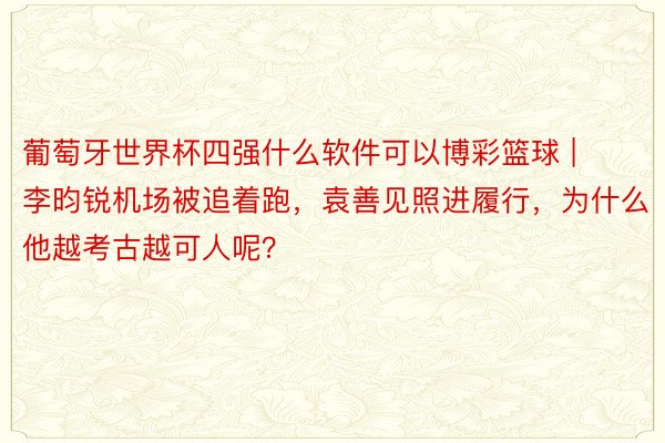 葡萄牙世界杯四强什么软件可以博彩篮球 | 李昀锐机场被追着跑，袁善见照进履行，为什么他越考古越可人呢？