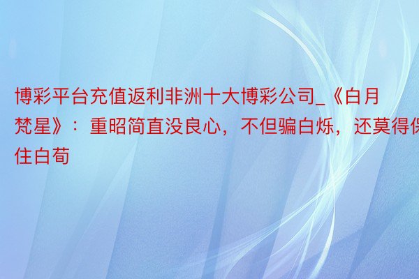 博彩平台充值返利非洲十大博彩公司_《白月梵星》:重昭简直没良心,不但骗白烁,还莫得保住白荀