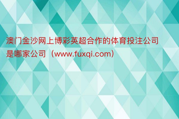 澳门金沙网上博彩英超合作的体育投注公司是哪家公司(www.fuxqi.com)